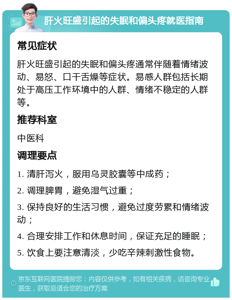 肝火旺盛引起的失眠和偏头疼就医指南 常见症状 肝火旺盛引起的失眠和偏头疼通常伴随着情绪波动、易怒、口干舌燥等症状。易感人群包括长期处于高压工作环境中的人群、情绪不稳定的人群等。 推荐科室 中医科 调理要点 1. 清肝泻火，服用乌灵胶囊等中成药； 2. 调理脾胃，避免湿气过重； 3. 保持良好的生活习惯，避免过度劳累和情绪波动； 4. 合理安排工作和休息时间，保证充足的睡眠； 5. 饮食上要注意清淡，少吃辛辣刺激性食物。