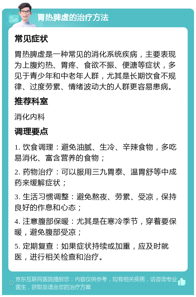 胃热脾虚的治疗方法 常见症状 胃热脾虚是一种常见的消化系统疾病，主要表现为上腹灼热、胃疼、食欲不振、便溏等症状，多见于青少年和中老年人群，尤其是长期饮食不规律、过度劳累、情绪波动大的人群更容易患病。 推荐科室 消化内科 调理要点 1. 饮食调理：避免油腻、生冷、辛辣食物，多吃易消化、富含营养的食物； 2. 药物治疗：可以服用三九胃泰、温胃舒等中成药来缓解症状； 3. 生活习惯调整：避免熬夜、劳累、受凉，保持良好的作息和心态； 4. 注意腹部保暖：尤其是在寒冷季节，穿着要保暖，避免腹部受凉； 5. 定期复查：如果症状持续或加重，应及时就医，进行相关检查和治疗。