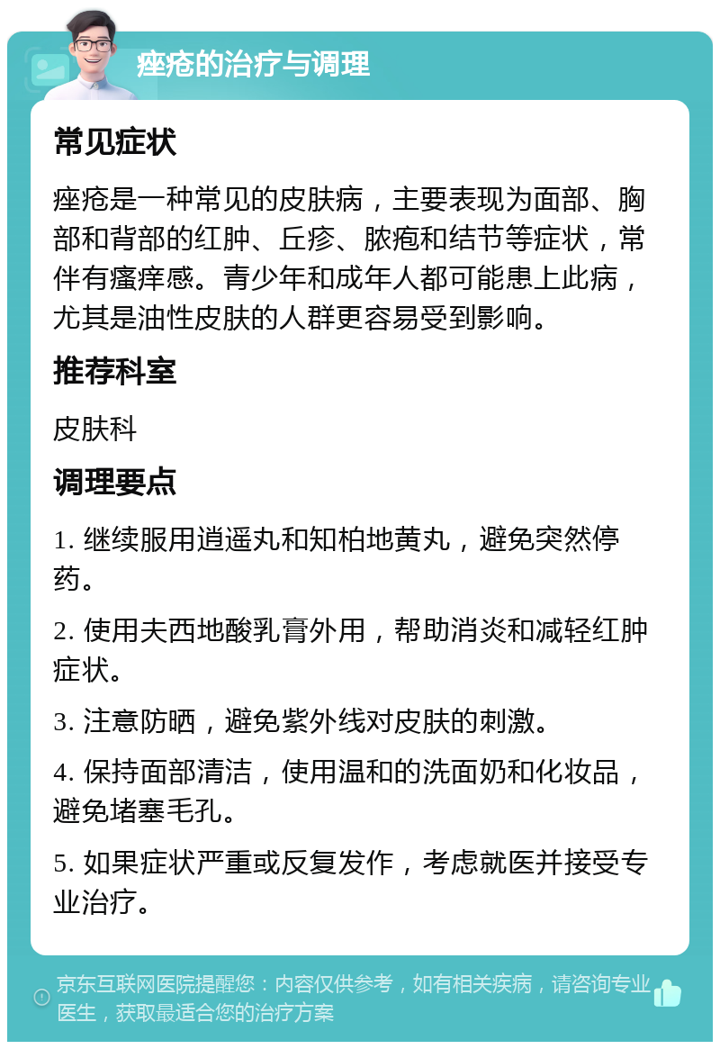 痤疮的治疗与调理 常见症状 痤疮是一种常见的皮肤病，主要表现为面部、胸部和背部的红肿、丘疹、脓疱和结节等症状，常伴有瘙痒感。青少年和成年人都可能患上此病，尤其是油性皮肤的人群更容易受到影响。 推荐科室 皮肤科 调理要点 1. 继续服用逍遥丸和知柏地黄丸，避免突然停药。 2. 使用夫西地酸乳膏外用，帮助消炎和减轻红肿症状。 3. 注意防晒，避免紫外线对皮肤的刺激。 4. 保持面部清洁，使用温和的洗面奶和化妆品，避免堵塞毛孔。 5. 如果症状严重或反复发作，考虑就医并接受专业治疗。