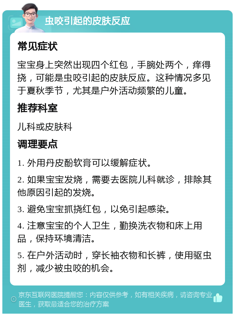 虫咬引起的皮肤反应 常见症状 宝宝身上突然出现四个红包，手腕处两个，痒得挠，可能是虫咬引起的皮肤反应。这种情况多见于夏秋季节，尤其是户外活动频繁的儿童。 推荐科室 儿科或皮肤科 调理要点 1. 外用丹皮酚软膏可以缓解症状。 2. 如果宝宝发烧，需要去医院儿科就诊，排除其他原因引起的发烧。 3. 避免宝宝抓挠红包，以免引起感染。 4. 注意宝宝的个人卫生，勤换洗衣物和床上用品，保持环境清洁。 5. 在户外活动时，穿长袖衣物和长裤，使用驱虫剂，减少被虫咬的机会。