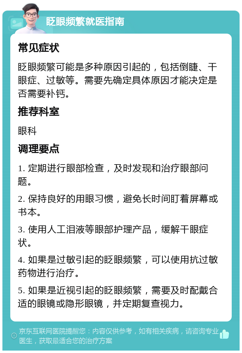 眨眼频繁就医指南 常见症状 眨眼频繁可能是多种原因引起的，包括倒睫、干眼症、过敏等。需要先确定具体原因才能决定是否需要补钙。 推荐科室 眼科 调理要点 1. 定期进行眼部检查，及时发现和治疗眼部问题。 2. 保持良好的用眼习惯，避免长时间盯着屏幕或书本。 3. 使用人工泪液等眼部护理产品，缓解干眼症状。 4. 如果是过敏引起的眨眼频繁，可以使用抗过敏药物进行治疗。 5. 如果是近视引起的眨眼频繁，需要及时配戴合适的眼镜或隐形眼镜，并定期复查视力。