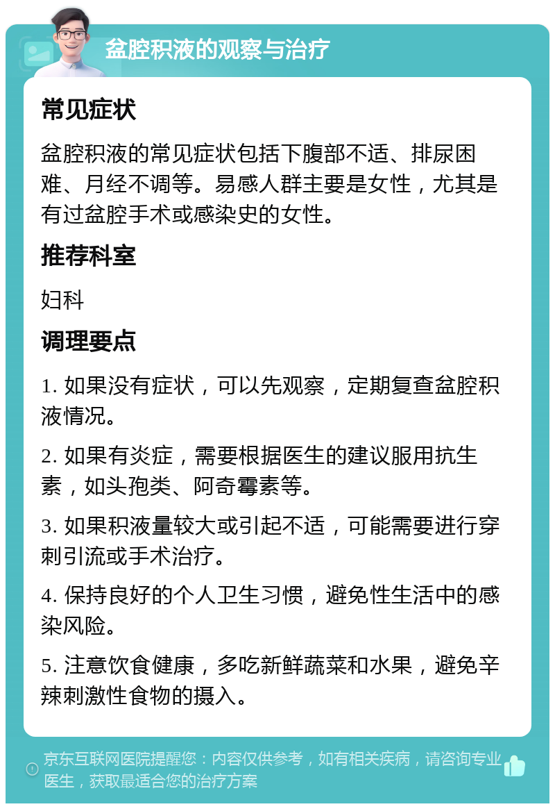 盆腔积液的观察与治疗 常见症状 盆腔积液的常见症状包括下腹部不适、排尿困难、月经不调等。易感人群主要是女性，尤其是有过盆腔手术或感染史的女性。 推荐科室 妇科 调理要点 1. 如果没有症状，可以先观察，定期复查盆腔积液情况。 2. 如果有炎症，需要根据医生的建议服用抗生素，如头孢类、阿奇霉素等。 3. 如果积液量较大或引起不适，可能需要进行穿刺引流或手术治疗。 4. 保持良好的个人卫生习惯，避免性生活中的感染风险。 5. 注意饮食健康，多吃新鲜蔬菜和水果，避免辛辣刺激性食物的摄入。