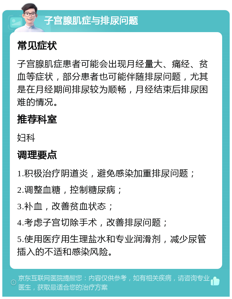 子宫腺肌症与排尿问题 常见症状 子宫腺肌症患者可能会出现月经量大、痛经、贫血等症状，部分患者也可能伴随排尿问题，尤其是在月经期间排尿较为顺畅，月经结束后排尿困难的情况。 推荐科室 妇科 调理要点 1.积极治疗阴道炎，避免感染加重排尿问题； 2.调整血糖，控制糖尿病； 3.补血，改善贫血状态； 4.考虑子宫切除手术，改善排尿问题； 5.使用医疗用生理盐水和专业润滑剂，减少尿管插入的不适和感染风险。