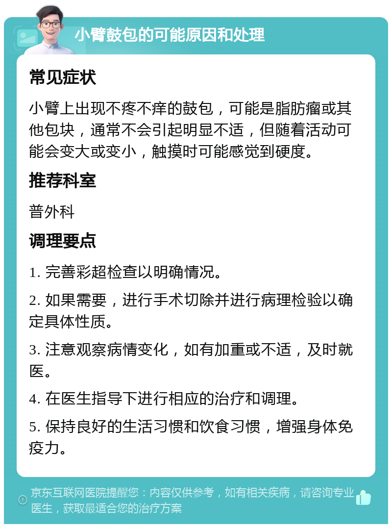 小臂鼓包的可能原因和处理 常见症状 小臂上出现不疼不痒的鼓包，可能是脂肪瘤或其他包块，通常不会引起明显不适，但随着活动可能会变大或变小，触摸时可能感觉到硬度。 推荐科室 普外科 调理要点 1. 完善彩超检查以明确情况。 2. 如果需要，进行手术切除并进行病理检验以确定具体性质。 3. 注意观察病情变化，如有加重或不适，及时就医。 4. 在医生指导下进行相应的治疗和调理。 5. 保持良好的生活习惯和饮食习惯，增强身体免疫力。