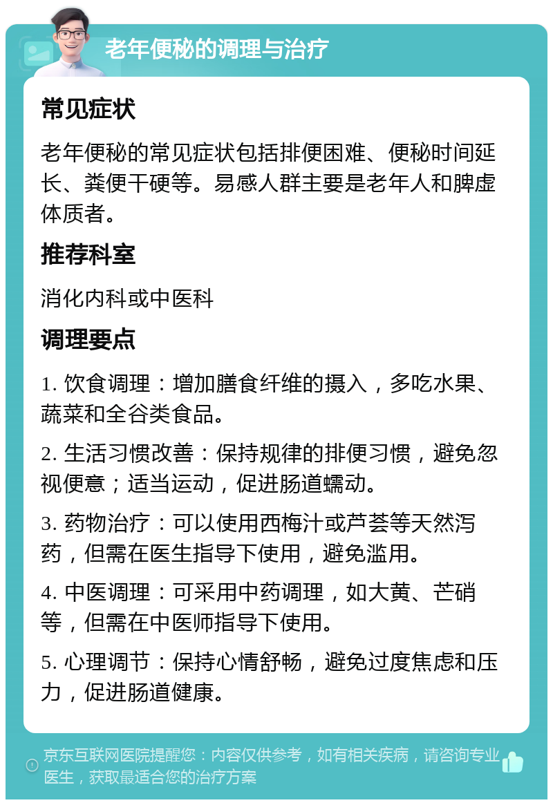 老年便秘的调理与治疗 常见症状 老年便秘的常见症状包括排便困难、便秘时间延长、粪便干硬等。易感人群主要是老年人和脾虚体质者。 推荐科室 消化内科或中医科 调理要点 1. 饮食调理：增加膳食纤维的摄入，多吃水果、蔬菜和全谷类食品。 2. 生活习惯改善：保持规律的排便习惯，避免忽视便意；适当运动，促进肠道蠕动。 3. 药物治疗：可以使用西梅汁或芦荟等天然泻药，但需在医生指导下使用，避免滥用。 4. 中医调理：可采用中药调理，如大黄、芒硝等，但需在中医师指导下使用。 5. 心理调节：保持心情舒畅，避免过度焦虑和压力，促进肠道健康。