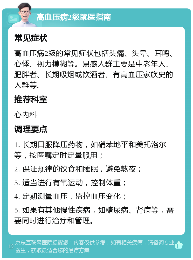 高血压病2级就医指南 常见症状 高血压病2级的常见症状包括头痛、头晕、耳鸣、心悸、视力模糊等。易感人群主要是中老年人、肥胖者、长期吸烟或饮酒者、有高血压家族史的人群等。 推荐科室 心内科 调理要点 1. 长期口服降压药物，如硝苯地平和美托洛尔等，按医嘱定时定量服用； 2. 保证规律的饮食和睡眠，避免熬夜； 3. 适当进行有氧运动，控制体重； 4. 定期测量血压，监控血压变化； 5. 如果有其他慢性疾病，如糖尿病、肾病等，需要同时进行治疗和管理。