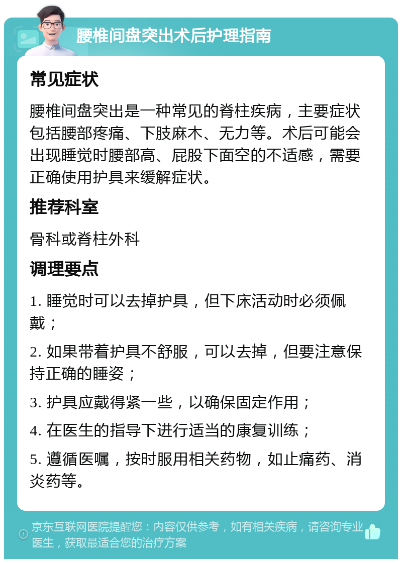 腰椎间盘突出术后护理指南 常见症状 腰椎间盘突出是一种常见的脊柱疾病，主要症状包括腰部疼痛、下肢麻木、无力等。术后可能会出现睡觉时腰部高、屁股下面空的不适感，需要正确使用护具来缓解症状。 推荐科室 骨科或脊柱外科 调理要点 1. 睡觉时可以去掉护具，但下床活动时必须佩戴； 2. 如果带着护具不舒服，可以去掉，但要注意保持正确的睡姿； 3. 护具应戴得紧一些，以确保固定作用； 4. 在医生的指导下进行适当的康复训练； 5. 遵循医嘱，按时服用相关药物，如止痛药、消炎药等。