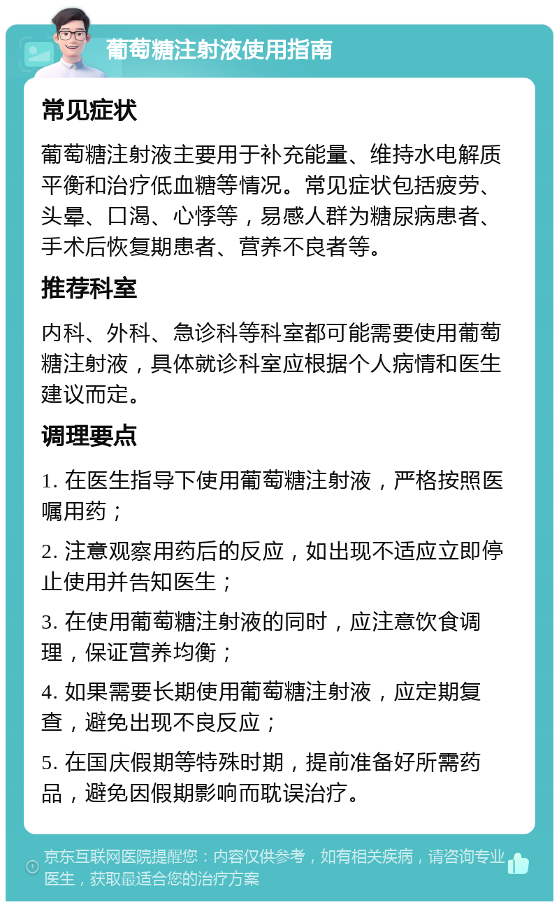 葡萄糖注射液使用指南 常见症状 葡萄糖注射液主要用于补充能量、维持水电解质平衡和治疗低血糖等情况。常见症状包括疲劳、头晕、口渴、心悸等，易感人群为糖尿病患者、手术后恢复期患者、营养不良者等。 推荐科室 内科、外科、急诊科等科室都可能需要使用葡萄糖注射液，具体就诊科室应根据个人病情和医生建议而定。 调理要点 1. 在医生指导下使用葡萄糖注射液，严格按照医嘱用药； 2. 注意观察用药后的反应，如出现不适应立即停止使用并告知医生； 3. 在使用葡萄糖注射液的同时，应注意饮食调理，保证营养均衡； 4. 如果需要长期使用葡萄糖注射液，应定期复查，避免出现不良反应； 5. 在国庆假期等特殊时期，提前准备好所需药品，避免因假期影响而耽误治疗。