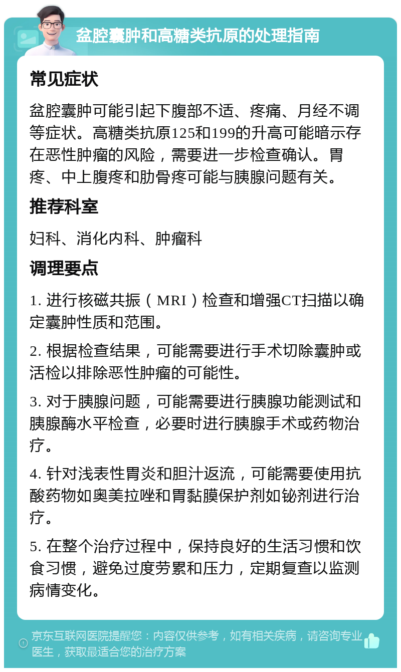 盆腔囊肿和高糖类抗原的处理指南 常见症状 盆腔囊肿可能引起下腹部不适、疼痛、月经不调等症状。高糖类抗原125和199的升高可能暗示存在恶性肿瘤的风险，需要进一步检查确认。胃疼、中上腹疼和肋骨疼可能与胰腺问题有关。 推荐科室 妇科、消化内科、肿瘤科 调理要点 1. 进行核磁共振（MRI）检查和增强CT扫描以确定囊肿性质和范围。 2. 根据检查结果，可能需要进行手术切除囊肿或活检以排除恶性肿瘤的可能性。 3. 对于胰腺问题，可能需要进行胰腺功能测试和胰腺酶水平检查，必要时进行胰腺手术或药物治疗。 4. 针对浅表性胃炎和胆汁返流，可能需要使用抗酸药物如奥美拉唑和胃黏膜保护剂如铋剂进行治疗。 5. 在整个治疗过程中，保持良好的生活习惯和饮食习惯，避免过度劳累和压力，定期复查以监测病情变化。