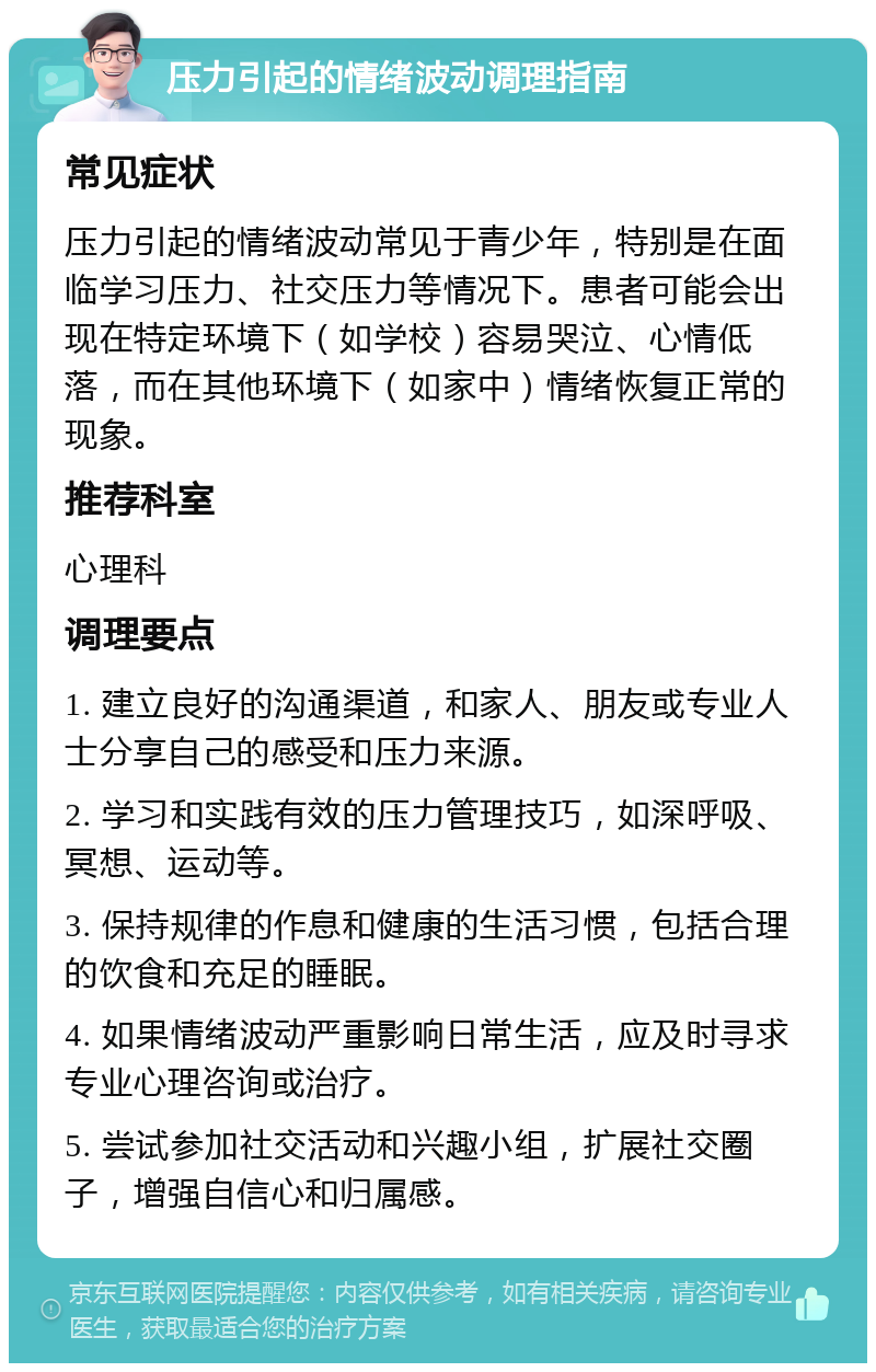 压力引起的情绪波动调理指南 常见症状 压力引起的情绪波动常见于青少年，特别是在面临学习压力、社交压力等情况下。患者可能会出现在特定环境下（如学校）容易哭泣、心情低落，而在其他环境下（如家中）情绪恢复正常的现象。 推荐科室 心理科 调理要点 1. 建立良好的沟通渠道，和家人、朋友或专业人士分享自己的感受和压力来源。 2. 学习和实践有效的压力管理技巧，如深呼吸、冥想、运动等。 3. 保持规律的作息和健康的生活习惯，包括合理的饮食和充足的睡眠。 4. 如果情绪波动严重影响日常生活，应及时寻求专业心理咨询或治疗。 5. 尝试参加社交活动和兴趣小组，扩展社交圈子，增强自信心和归属感。