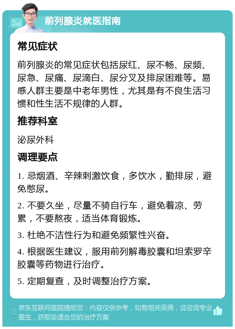 前列腺炎就医指南 常见症状 前列腺炎的常见症状包括尿红、尿不畅、尿频、尿急、尿痛、尿滴白、尿分叉及排尿困难等。易感人群主要是中老年男性，尤其是有不良生活习惯和性生活不规律的人群。 推荐科室 泌尿外科 调理要点 1. 忌烟酒、辛辣刺激饮食，多饮水，勤排尿，避免憋尿。 2. 不要久坐，尽量不骑自行车，避免着凉、劳累，不要熬夜，适当体育锻炼。 3. 杜绝不洁性行为和避免频繁性兴奋。 4. 根据医生建议，服用前列解毒胶囊和坦索罗辛胶囊等药物进行治疗。 5. 定期复查，及时调整治疗方案。