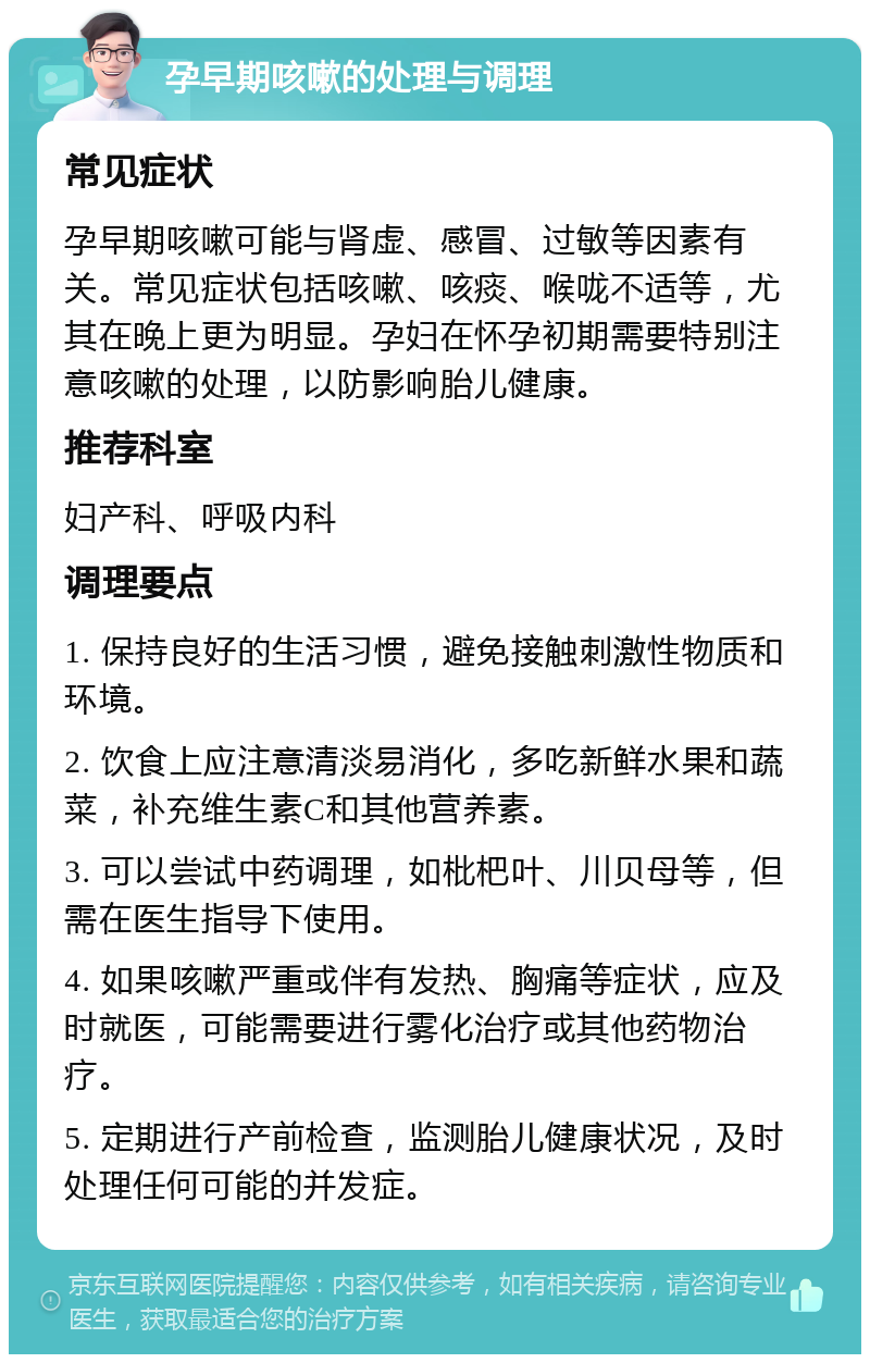 孕早期咳嗽的处理与调理 常见症状 孕早期咳嗽可能与肾虚、感冒、过敏等因素有关。常见症状包括咳嗽、咳痰、喉咙不适等，尤其在晚上更为明显。孕妇在怀孕初期需要特别注意咳嗽的处理，以防影响胎儿健康。 推荐科室 妇产科、呼吸内科 调理要点 1. 保持良好的生活习惯，避免接触刺激性物质和环境。 2. 饮食上应注意清淡易消化，多吃新鲜水果和蔬菜，补充维生素C和其他营养素。 3. 可以尝试中药调理，如枇杷叶、川贝母等，但需在医生指导下使用。 4. 如果咳嗽严重或伴有发热、胸痛等症状，应及时就医，可能需要进行雾化治疗或其他药物治疗。 5. 定期进行产前检查，监测胎儿健康状况，及时处理任何可能的并发症。