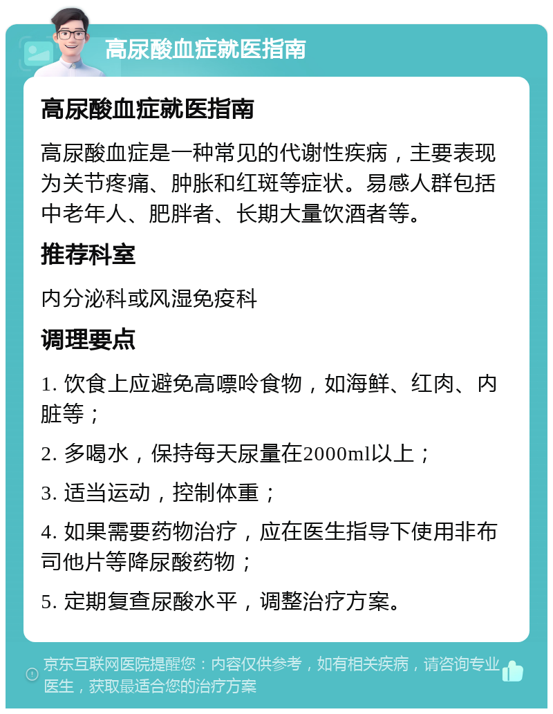 高尿酸血症就医指南 高尿酸血症就医指南 高尿酸血症是一种常见的代谢性疾病，主要表现为关节疼痛、肿胀和红斑等症状。易感人群包括中老年人、肥胖者、长期大量饮酒者等。 推荐科室 内分泌科或风湿免疫科 调理要点 1. 饮食上应避免高嘌呤食物，如海鲜、红肉、内脏等； 2. 多喝水，保持每天尿量在2000ml以上； 3. 适当运动，控制体重； 4. 如果需要药物治疗，应在医生指导下使用非布司他片等降尿酸药物； 5. 定期复查尿酸水平，调整治疗方案。