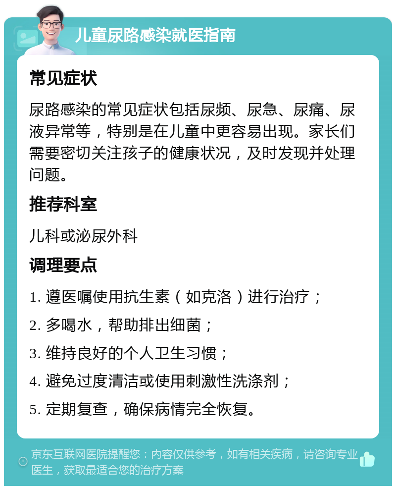 儿童尿路感染就医指南 常见症状 尿路感染的常见症状包括尿频、尿急、尿痛、尿液异常等，特别是在儿童中更容易出现。家长们需要密切关注孩子的健康状况，及时发现并处理问题。 推荐科室 儿科或泌尿外科 调理要点 1. 遵医嘱使用抗生素（如克洛）进行治疗； 2. 多喝水，帮助排出细菌； 3. 维持良好的个人卫生习惯； 4. 避免过度清洁或使用刺激性洗涤剂； 5. 定期复查，确保病情完全恢复。