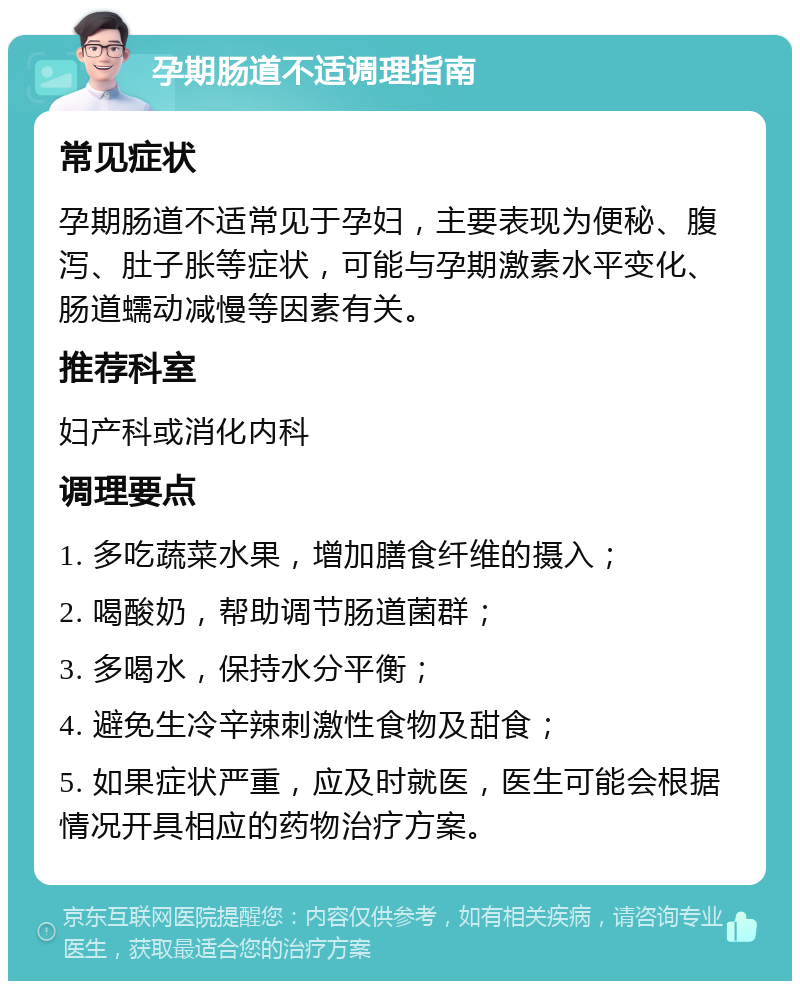 孕期肠道不适调理指南 常见症状 孕期肠道不适常见于孕妇，主要表现为便秘、腹泻、肚子胀等症状，可能与孕期激素水平变化、肠道蠕动减慢等因素有关。 推荐科室 妇产科或消化内科 调理要点 1. 多吃蔬菜水果，增加膳食纤维的摄入； 2. 喝酸奶，帮助调节肠道菌群； 3. 多喝水，保持水分平衡； 4. 避免生冷辛辣刺激性食物及甜食； 5. 如果症状严重，应及时就医，医生可能会根据情况开具相应的药物治疗方案。