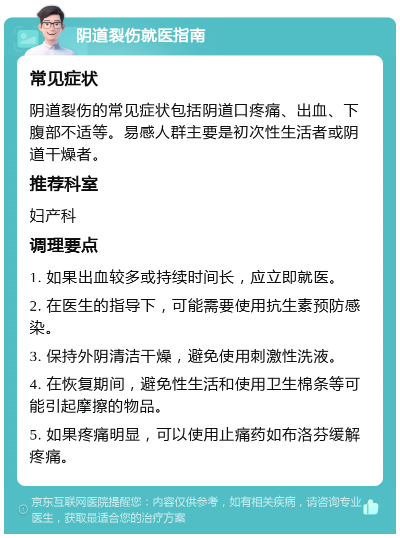 阴道裂伤就医指南 常见症状 阴道裂伤的常见症状包括阴道口疼痛、出血、下腹部不适等。易感人群主要是初次性生活者或阴道干燥者。 推荐科室 妇产科 调理要点 1. 如果出血较多或持续时间长，应立即就医。 2. 在医生的指导下，可能需要使用抗生素预防感染。 3. 保持外阴清洁干燥，避免使用刺激性洗液。 4. 在恢复期间，避免性生活和使用卫生棉条等可能引起摩擦的物品。 5. 如果疼痛明显，可以使用止痛药如布洛芬缓解疼痛。