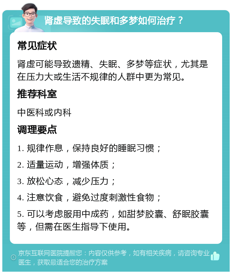 肾虚导致的失眠和多梦如何治疗？ 常见症状 肾虚可能导致遗精、失眠、多梦等症状，尤其是在压力大或生活不规律的人群中更为常见。 推荐科室 中医科或内科 调理要点 1. 规律作息，保持良好的睡眠习惯； 2. 适量运动，增强体质； 3. 放松心态，减少压力； 4. 注意饮食，避免过度刺激性食物； 5. 可以考虑服用中成药，如甜梦胶囊、舒眠胶囊等，但需在医生指导下使用。