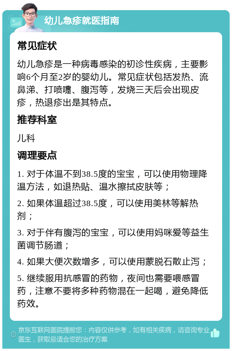 幼儿急疹就医指南 常见症状 幼儿急疹是一种病毒感染的初诊性疾病，主要影响6个月至2岁的婴幼儿。常见症状包括发热、流鼻涕、打喷嚏、腹泻等，发烧三天后会出现皮疹，热退疹出是其特点。 推荐科室 儿科 调理要点 1. 对于体温不到38.5度的宝宝，可以使用物理降温方法，如退热贴、温水擦拭皮肤等； 2. 如果体温超过38.5度，可以使用美林等解热剂； 3. 对于伴有腹泻的宝宝，可以使用妈咪爱等益生菌调节肠道； 4. 如果大便次数增多，可以使用蒙脱石散止泻； 5. 继续服用抗感冒的药物，夜间也需要喂感冒药，注意不要将多种药物混在一起喝，避免降低药效。