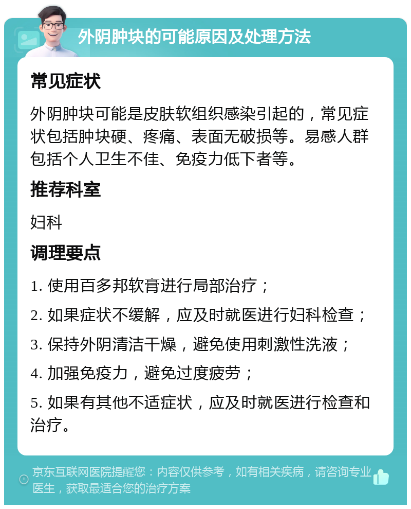 外阴肿块的可能原因及处理方法 常见症状 外阴肿块可能是皮肤软组织感染引起的，常见症状包括肿块硬、疼痛、表面无破损等。易感人群包括个人卫生不佳、免疫力低下者等。 推荐科室 妇科 调理要点 1. 使用百多邦软膏进行局部治疗； 2. 如果症状不缓解，应及时就医进行妇科检查； 3. 保持外阴清洁干燥，避免使用刺激性洗液； 4. 加强免疫力，避免过度疲劳； 5. 如果有其他不适症状，应及时就医进行检查和治疗。