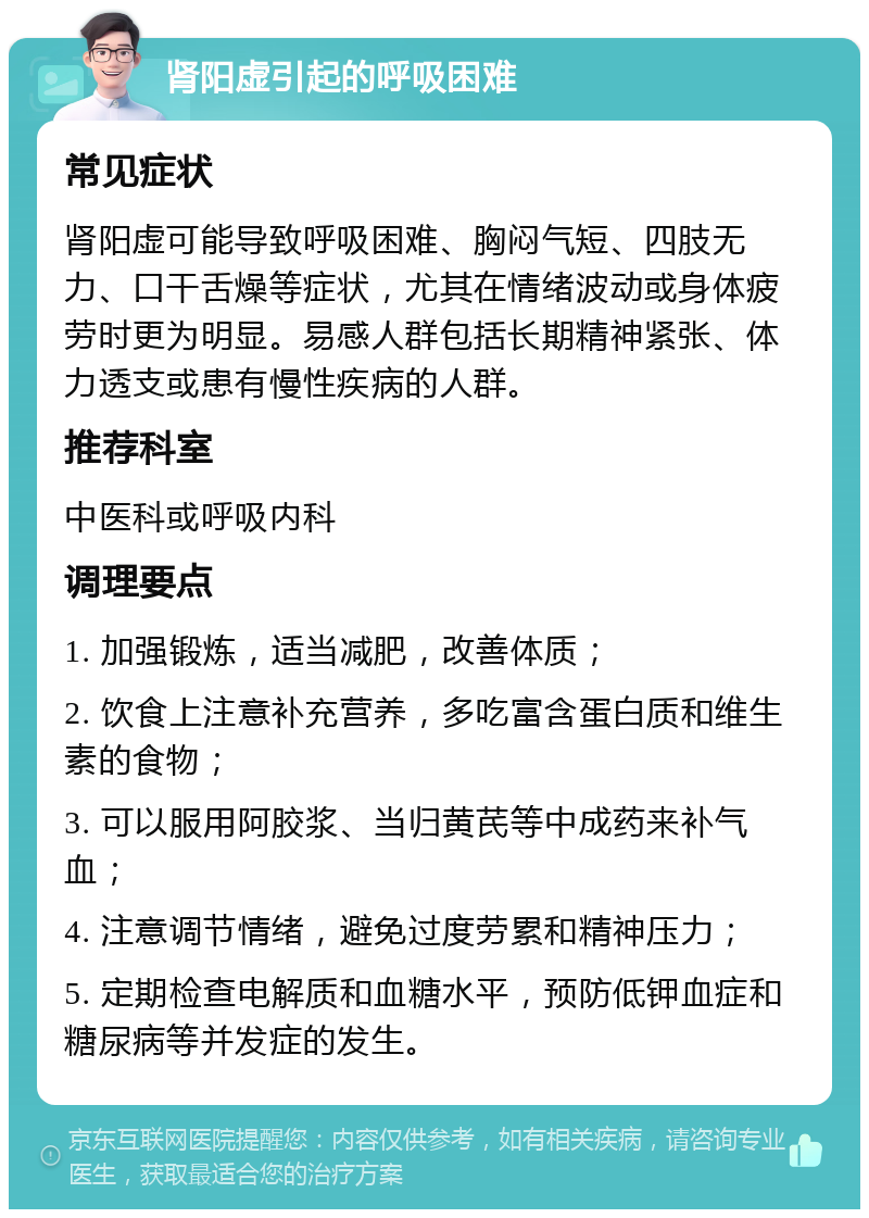 肾阳虚引起的呼吸困难 常见症状 肾阳虚可能导致呼吸困难、胸闷气短、四肢无力、口干舌燥等症状，尤其在情绪波动或身体疲劳时更为明显。易感人群包括长期精神紧张、体力透支或患有慢性疾病的人群。 推荐科室 中医科或呼吸内科 调理要点 1. 加强锻炼，适当减肥，改善体质； 2. 饮食上注意补充营养，多吃富含蛋白质和维生素的食物； 3. 可以服用阿胶浆、当归黄芪等中成药来补气血； 4. 注意调节情绪，避免过度劳累和精神压力； 5. 定期检查电解质和血糖水平，预防低钾血症和糖尿病等并发症的发生。