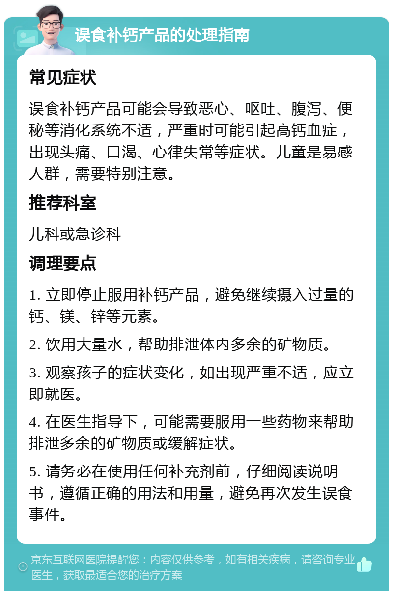 误食补钙产品的处理指南 常见症状 误食补钙产品可能会导致恶心、呕吐、腹泻、便秘等消化系统不适，严重时可能引起高钙血症，出现头痛、口渴、心律失常等症状。儿童是易感人群，需要特别注意。 推荐科室 儿科或急诊科 调理要点 1. 立即停止服用补钙产品，避免继续摄入过量的钙、镁、锌等元素。 2. 饮用大量水，帮助排泄体内多余的矿物质。 3. 观察孩子的症状变化，如出现严重不适，应立即就医。 4. 在医生指导下，可能需要服用一些药物来帮助排泄多余的矿物质或缓解症状。 5. 请务必在使用任何补充剂前，仔细阅读说明书，遵循正确的用法和用量，避免再次发生误食事件。