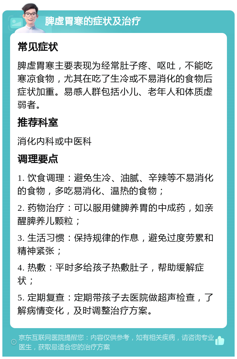 脾虚胃寒的症状及治疗 常见症状 脾虚胃寒主要表现为经常肚子疼、呕吐，不能吃寒凉食物，尤其在吃了生冷或不易消化的食物后症状加重。易感人群包括小儿、老年人和体质虚弱者。 推荐科室 消化内科或中医科 调理要点 1. 饮食调理：避免生冷、油腻、辛辣等不易消化的食物，多吃易消化、温热的食物； 2. 药物治疗：可以服用健脾养胃的中成药，如亲醒脾养儿颗粒； 3. 生活习惯：保持规律的作息，避免过度劳累和精神紧张； 4. 热敷：平时多给孩子热敷肚子，帮助缓解症状； 5. 定期复查：定期带孩子去医院做超声检查，了解病情变化，及时调整治疗方案。