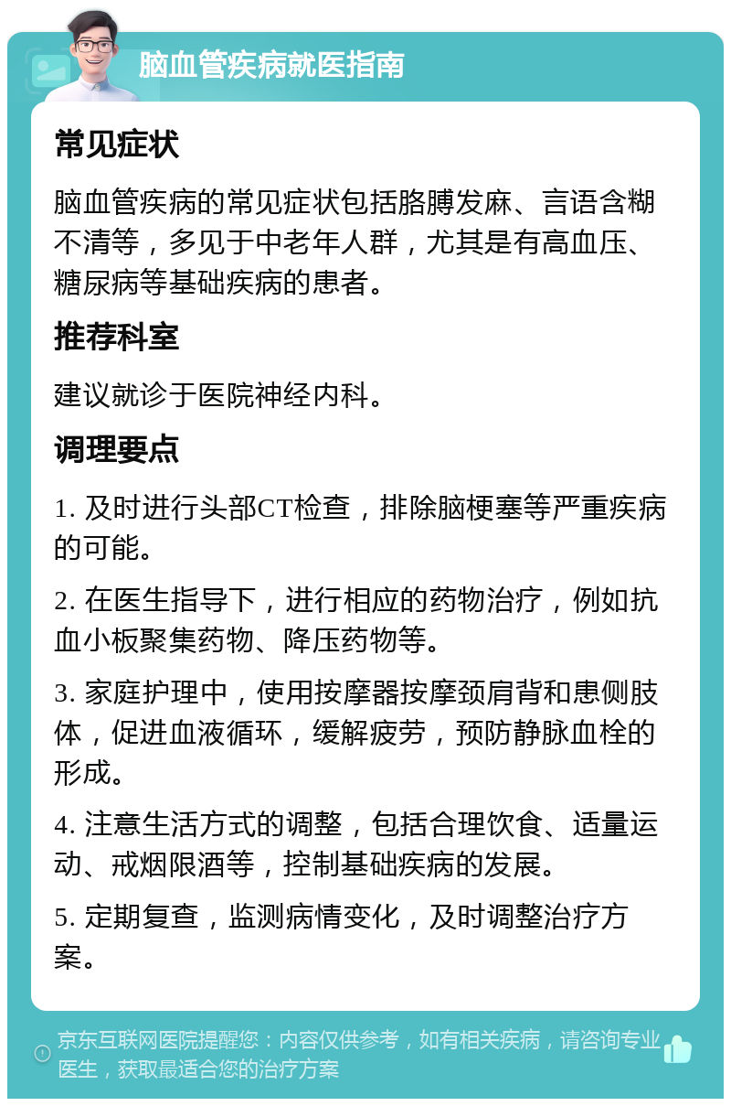 脑血管疾病就医指南 常见症状 脑血管疾病的常见症状包括胳膊发麻、言语含糊不清等，多见于中老年人群，尤其是有高血压、糖尿病等基础疾病的患者。 推荐科室 建议就诊于医院神经内科。 调理要点 1. 及时进行头部CT检查，排除脑梗塞等严重疾病的可能。 2. 在医生指导下，进行相应的药物治疗，例如抗血小板聚集药物、降压药物等。 3. 家庭护理中，使用按摩器按摩颈肩背和患侧肢体，促进血液循环，缓解疲劳，预防静脉血栓的形成。 4. 注意生活方式的调整，包括合理饮食、适量运动、戒烟限酒等，控制基础疾病的发展。 5. 定期复查，监测病情变化，及时调整治疗方案。