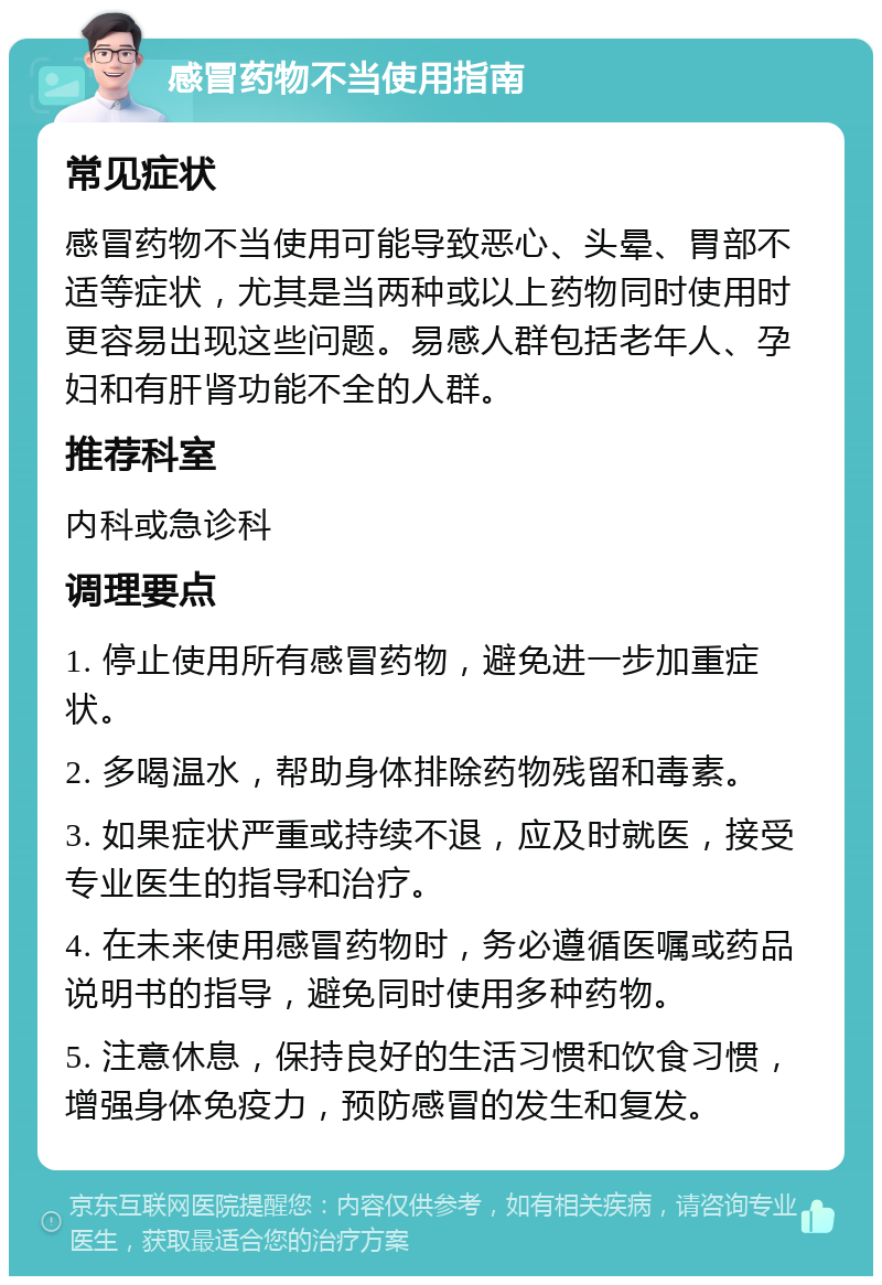 感冒药物不当使用指南 常见症状 感冒药物不当使用可能导致恶心、头晕、胃部不适等症状，尤其是当两种或以上药物同时使用时更容易出现这些问题。易感人群包括老年人、孕妇和有肝肾功能不全的人群。 推荐科室 内科或急诊科 调理要点 1. 停止使用所有感冒药物，避免进一步加重症状。 2. 多喝温水，帮助身体排除药物残留和毒素。 3. 如果症状严重或持续不退，应及时就医，接受专业医生的指导和治疗。 4. 在未来使用感冒药物时，务必遵循医嘱或药品说明书的指导，避免同时使用多种药物。 5. 注意休息，保持良好的生活习惯和饮食习惯，增强身体免疫力，预防感冒的发生和复发。