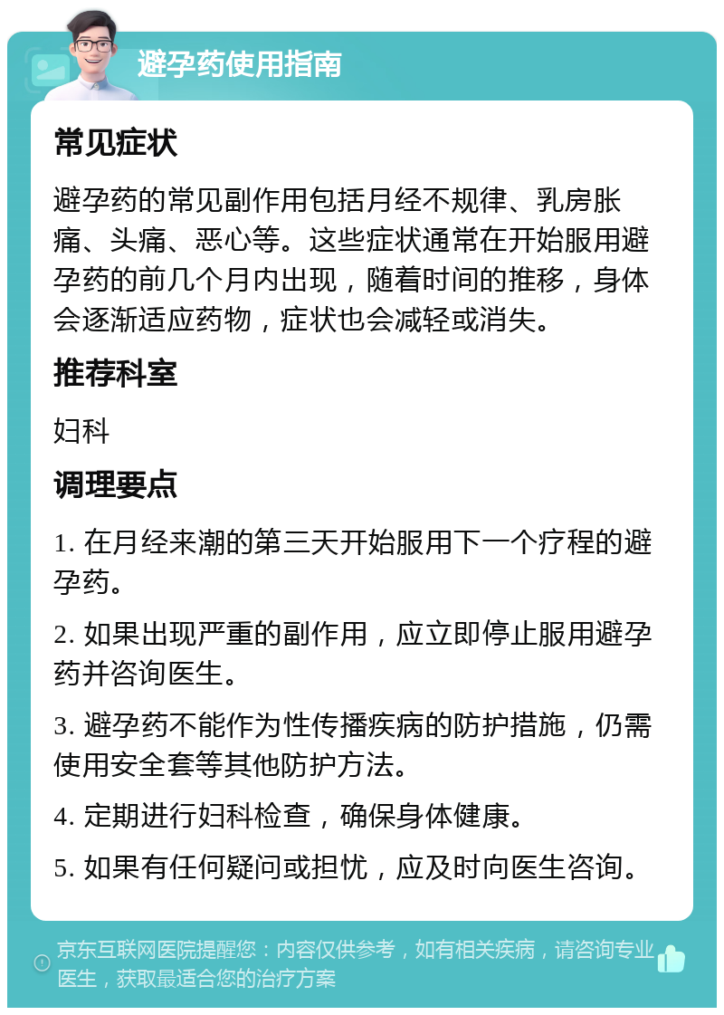 避孕药使用指南 常见症状 避孕药的常见副作用包括月经不规律、乳房胀痛、头痛、恶心等。这些症状通常在开始服用避孕药的前几个月内出现，随着时间的推移，身体会逐渐适应药物，症状也会减轻或消失。 推荐科室 妇科 调理要点 1. 在月经来潮的第三天开始服用下一个疗程的避孕药。 2. 如果出现严重的副作用，应立即停止服用避孕药并咨询医生。 3. 避孕药不能作为性传播疾病的防护措施，仍需使用安全套等其他防护方法。 4. 定期进行妇科检查，确保身体健康。 5. 如果有任何疑问或担忧，应及时向医生咨询。