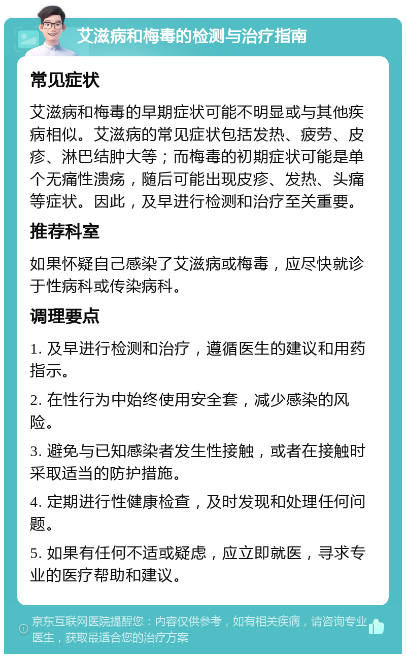 艾滋病和梅毒的检测与治疗指南 常见症状 艾滋病和梅毒的早期症状可能不明显或与其他疾病相似。艾滋病的常见症状包括发热、疲劳、皮疹、淋巴结肿大等；而梅毒的初期症状可能是单个无痛性溃疡，随后可能出现皮疹、发热、头痛等症状。因此，及早进行检测和治疗至关重要。 推荐科室 如果怀疑自己感染了艾滋病或梅毒，应尽快就诊于性病科或传染病科。 调理要点 1. 及早进行检测和治疗，遵循医生的建议和用药指示。 2. 在性行为中始终使用安全套，减少感染的风险。 3. 避免与已知感染者发生性接触，或者在接触时采取适当的防护措施。 4. 定期进行性健康检查，及时发现和处理任何问题。 5. 如果有任何不适或疑虑，应立即就医，寻求专业的医疗帮助和建议。