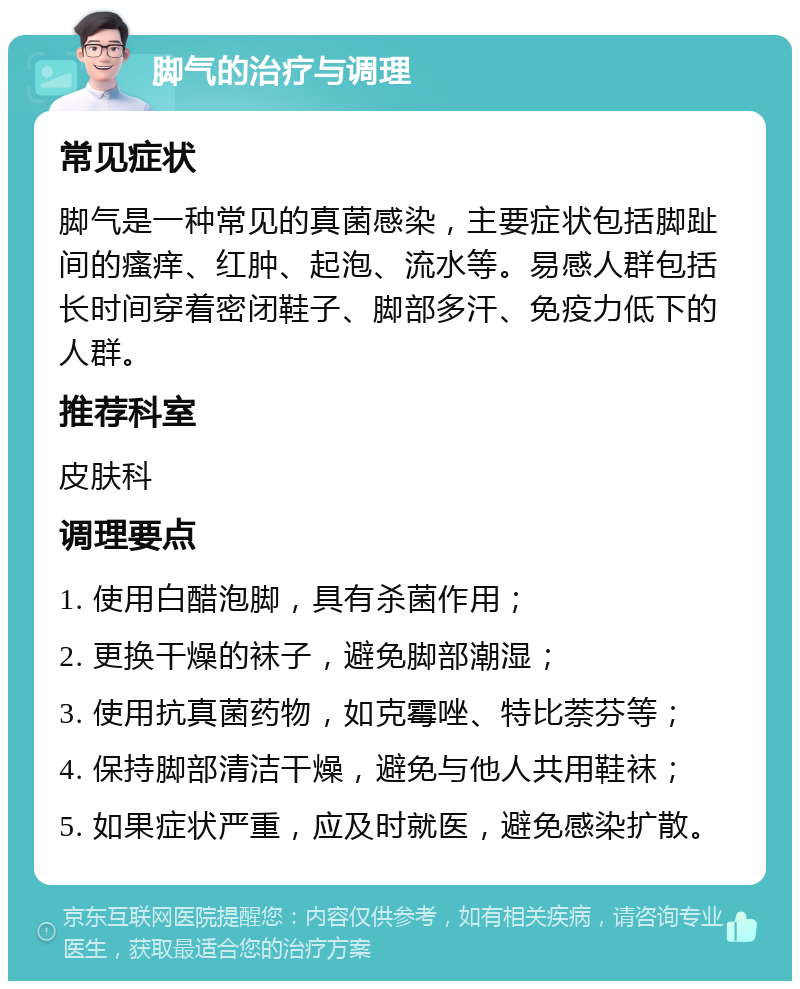 脚气的治疗与调理 常见症状 脚气是一种常见的真菌感染，主要症状包括脚趾间的瘙痒、红肿、起泡、流水等。易感人群包括长时间穿着密闭鞋子、脚部多汗、免疫力低下的人群。 推荐科室 皮肤科 调理要点 1. 使用白醋泡脚，具有杀菌作用； 2. 更换干燥的袜子，避免脚部潮湿； 3. 使用抗真菌药物，如克霉唑、特比萘芬等； 4. 保持脚部清洁干燥，避免与他人共用鞋袜； 5. 如果症状严重，应及时就医，避免感染扩散。