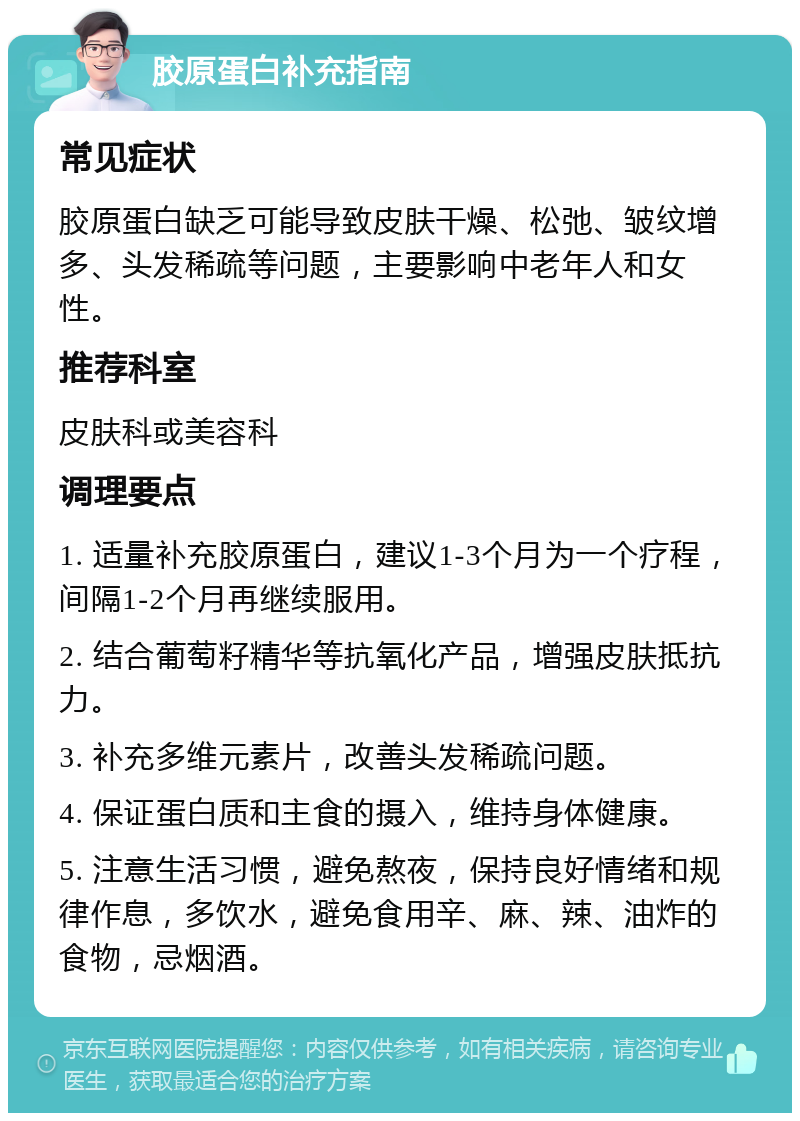 胶原蛋白补充指南 常见症状 胶原蛋白缺乏可能导致皮肤干燥、松弛、皱纹增多、头发稀疏等问题，主要影响中老年人和女性。 推荐科室 皮肤科或美容科 调理要点 1. 适量补充胶原蛋白，建议1-3个月为一个疗程，间隔1-2个月再继续服用。 2. 结合葡萄籽精华等抗氧化产品，增强皮肤抵抗力。 3. 补充多维元素片，改善头发稀疏问题。 4. 保证蛋白质和主食的摄入，维持身体健康。 5. 注意生活习惯，避免熬夜，保持良好情绪和规律作息，多饮水，避免食用辛、麻、辣、油炸的食物，忌烟酒。