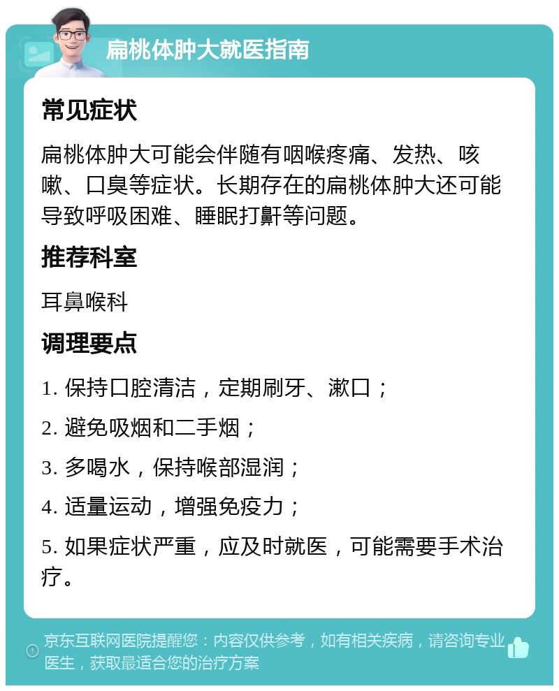 扁桃体肿大就医指南 常见症状 扁桃体肿大可能会伴随有咽喉疼痛、发热、咳嗽、口臭等症状。长期存在的扁桃体肿大还可能导致呼吸困难、睡眠打鼾等问题。 推荐科室 耳鼻喉科 调理要点 1. 保持口腔清洁，定期刷牙、漱口； 2. 避免吸烟和二手烟； 3. 多喝水，保持喉部湿润； 4. 适量运动，增强免疫力； 5. 如果症状严重，应及时就医，可能需要手术治疗。