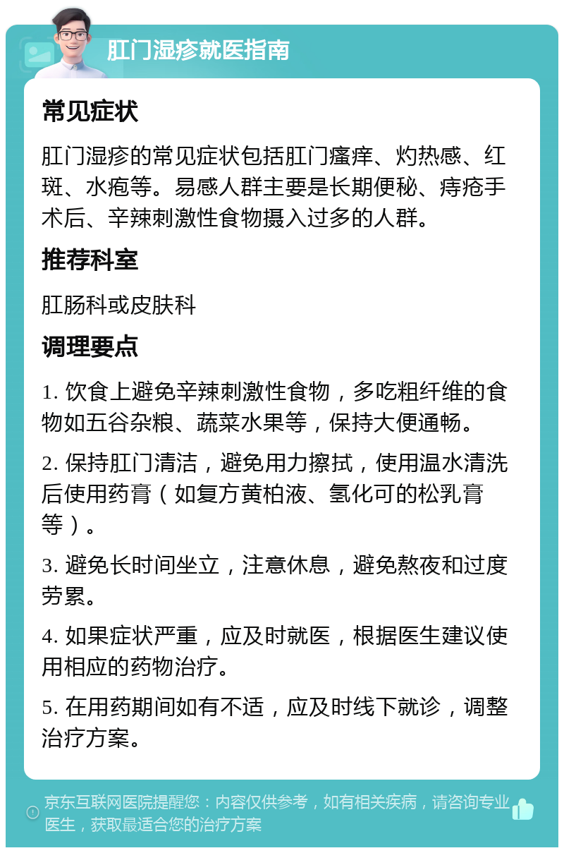 肛门湿疹就医指南 常见症状 肛门湿疹的常见症状包括肛门瘙痒、灼热感、红斑、水疱等。易感人群主要是长期便秘、痔疮手术后、辛辣刺激性食物摄入过多的人群。 推荐科室 肛肠科或皮肤科 调理要点 1. 饮食上避免辛辣刺激性食物，多吃粗纤维的食物如五谷杂粮、蔬菜水果等，保持大便通畅。 2. 保持肛门清洁，避免用力擦拭，使用温水清洗后使用药膏（如复方黄柏液、氢化可的松乳膏等）。 3. 避免长时间坐立，注意休息，避免熬夜和过度劳累。 4. 如果症状严重，应及时就医，根据医生建议使用相应的药物治疗。 5. 在用药期间如有不适，应及时线下就诊，调整治疗方案。