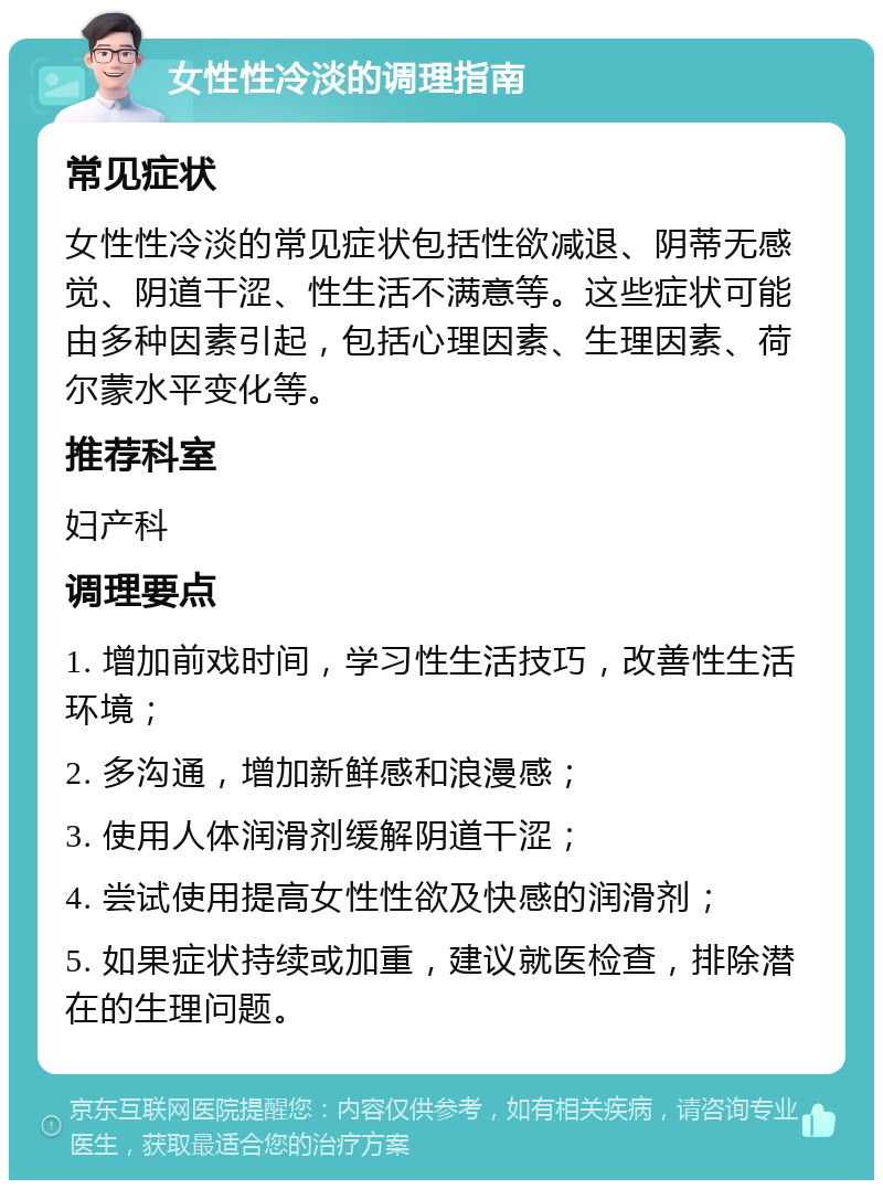 女性性冷淡的调理指南 常见症状 女性性冷淡的常见症状包括性欲减退、阴蒂无感觉、阴道干涩、性生活不满意等。这些症状可能由多种因素引起，包括心理因素、生理因素、荷尔蒙水平变化等。 推荐科室 妇产科 调理要点 1. 增加前戏时间，学习性生活技巧，改善性生活环境； 2. 多沟通，增加新鲜感和浪漫感； 3. 使用人体润滑剂缓解阴道干涩； 4. 尝试使用提高女性性欲及快感的润滑剂； 5. 如果症状持续或加重，建议就医检查，排除潜在的生理问题。