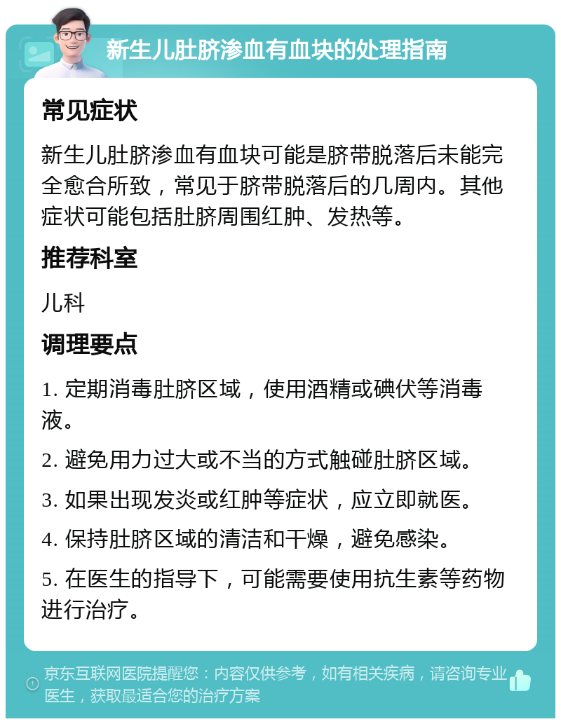 新生儿肚脐渗血有血块的处理指南 常见症状 新生儿肚脐渗血有血块可能是脐带脱落后未能完全愈合所致，常见于脐带脱落后的几周内。其他症状可能包括肚脐周围红肿、发热等。 推荐科室 儿科 调理要点 1. 定期消毒肚脐区域，使用酒精或碘伏等消毒液。 2. 避免用力过大或不当的方式触碰肚脐区域。 3. 如果出现发炎或红肿等症状，应立即就医。 4. 保持肚脐区域的清洁和干燥，避免感染。 5. 在医生的指导下，可能需要使用抗生素等药物进行治疗。