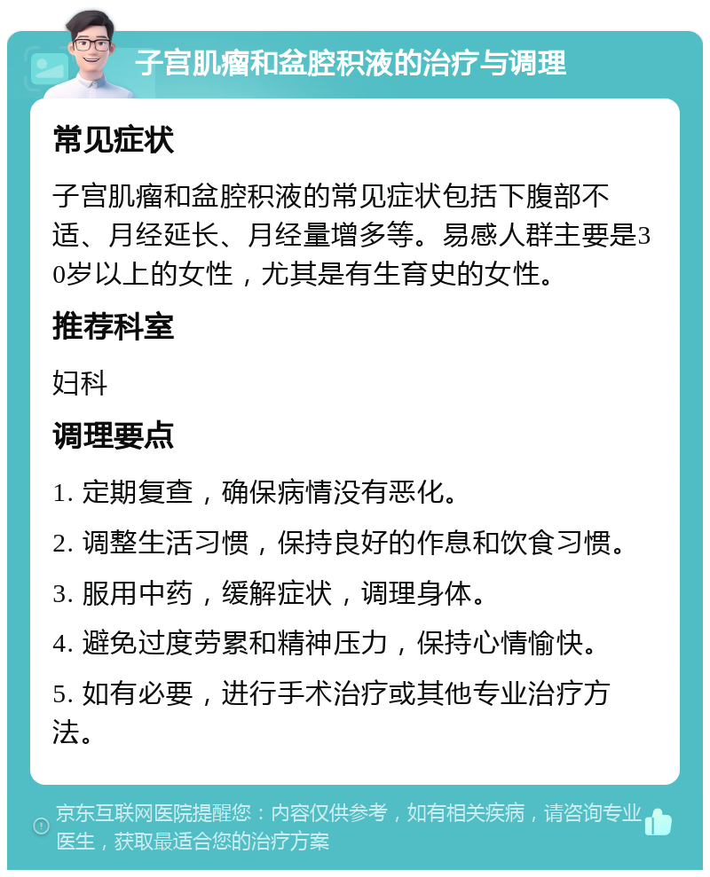 子宫肌瘤和盆腔积液的治疗与调理 常见症状 子宫肌瘤和盆腔积液的常见症状包括下腹部不适、月经延长、月经量增多等。易感人群主要是30岁以上的女性，尤其是有生育史的女性。 推荐科室 妇科 调理要点 1. 定期复查，确保病情没有恶化。 2. 调整生活习惯，保持良好的作息和饮食习惯。 3. 服用中药，缓解症状，调理身体。 4. 避免过度劳累和精神压力，保持心情愉快。 5. 如有必要，进行手术治疗或其他专业治疗方法。