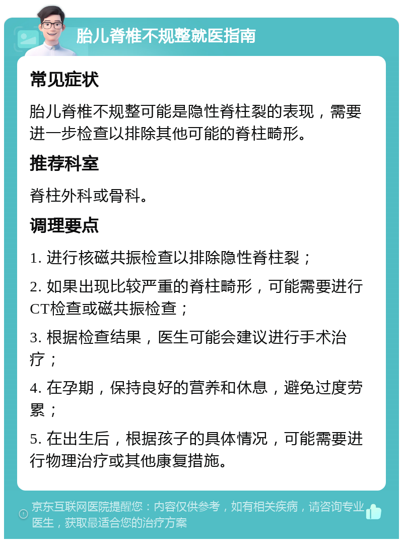 胎儿脊椎不规整就医指南 常见症状 胎儿脊椎不规整可能是隐性脊柱裂的表现，需要进一步检查以排除其他可能的脊柱畸形。 推荐科室 脊柱外科或骨科。 调理要点 1. 进行核磁共振检查以排除隐性脊柱裂； 2. 如果出现比较严重的脊柱畸形，可能需要进行CT检查或磁共振检查； 3. 根据检查结果，医生可能会建议进行手术治疗； 4. 在孕期，保持良好的营养和休息，避免过度劳累； 5. 在出生后，根据孩子的具体情况，可能需要进行物理治疗或其他康复措施。