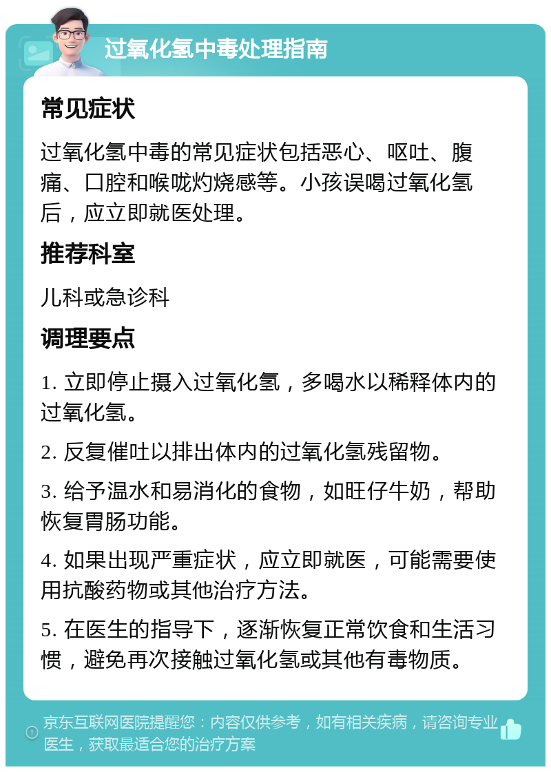 过氧化氢中毒处理指南 常见症状 过氧化氢中毒的常见症状包括恶心、呕吐、腹痛、口腔和喉咙灼烧感等。小孩误喝过氧化氢后，应立即就医处理。 推荐科室 儿科或急诊科 调理要点 1. 立即停止摄入过氧化氢，多喝水以稀释体内的过氧化氢。 2. 反复催吐以排出体内的过氧化氢残留物。 3. 给予温水和易消化的食物，如旺仔牛奶，帮助恢复胃肠功能。 4. 如果出现严重症状，应立即就医，可能需要使用抗酸药物或其他治疗方法。 5. 在医生的指导下，逐渐恢复正常饮食和生活习惯，避免再次接触过氧化氢或其他有毒物质。