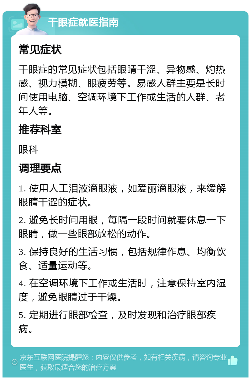 干眼症就医指南 常见症状 干眼症的常见症状包括眼睛干涩、异物感、灼热感、视力模糊、眼疲劳等。易感人群主要是长时间使用电脑、空调环境下工作或生活的人群、老年人等。 推荐科室 眼科 调理要点 1. 使用人工泪液滴眼液，如爱丽滴眼液，来缓解眼睛干涩的症状。 2. 避免长时间用眼，每隔一段时间就要休息一下眼睛，做一些眼部放松的动作。 3. 保持良好的生活习惯，包括规律作息、均衡饮食、适量运动等。 4. 在空调环境下工作或生活时，注意保持室内湿度，避免眼睛过于干燥。 5. 定期进行眼部检查，及时发现和治疗眼部疾病。