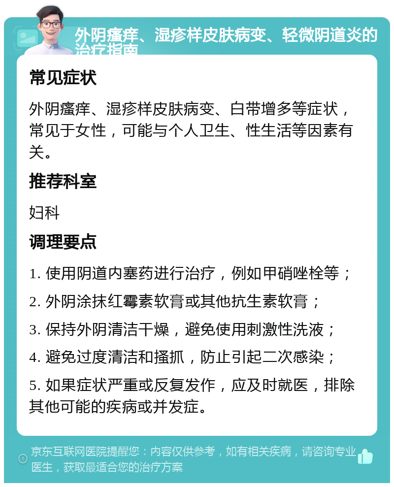 外阴瘙痒、湿疹样皮肤病变、轻微阴道炎的治疗指南 常见症状 外阴瘙痒、湿疹样皮肤病变、白带增多等症状，常见于女性，可能与个人卫生、性生活等因素有关。 推荐科室 妇科 调理要点 1. 使用阴道内塞药进行治疗，例如甲硝唑栓等； 2. 外阴涂抹红霉素软膏或其他抗生素软膏； 3. 保持外阴清洁干燥，避免使用刺激性洗液； 4. 避免过度清洁和搔抓，防止引起二次感染； 5. 如果症状严重或反复发作，应及时就医，排除其他可能的疾病或并发症。