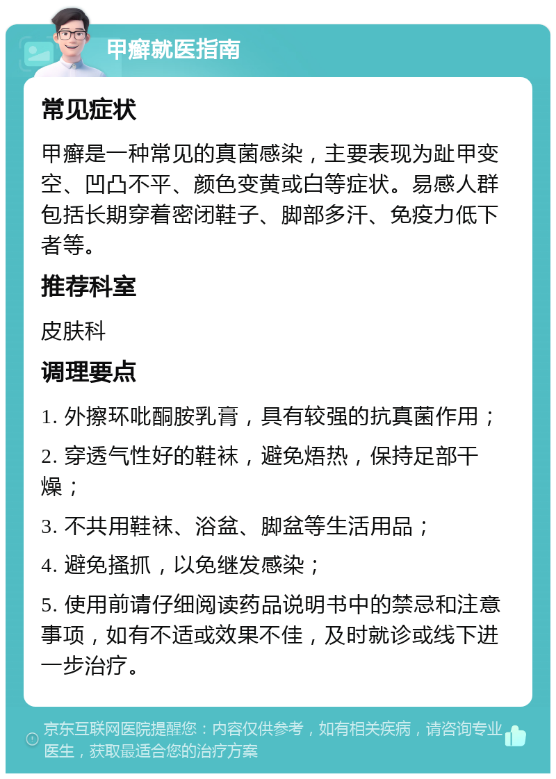 甲癣就医指南 常见症状 甲癣是一种常见的真菌感染，主要表现为趾甲变空、凹凸不平、颜色变黄或白等症状。易感人群包括长期穿着密闭鞋子、脚部多汗、免疫力低下者等。 推荐科室 皮肤科 调理要点 1. 外擦环吡酮胺乳膏，具有较强的抗真菌作用； 2. 穿透气性好的鞋袜，避免焐热，保持足部干燥； 3. 不共用鞋袜、浴盆、脚盆等生活用品； 4. 避免搔抓，以免继发感染； 5. 使用前请仔细阅读药品说明书中的禁忌和注意事项，如有不适或效果不佳，及时就诊或线下进一步治疗。