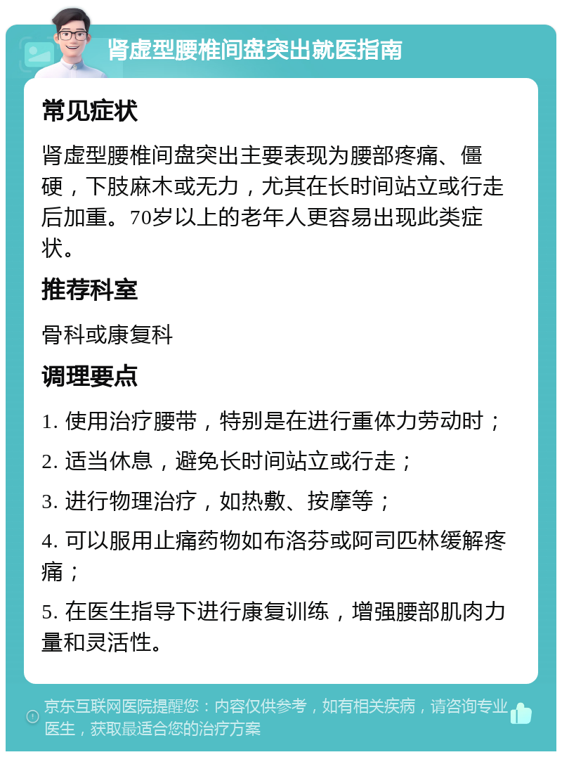 肾虚型腰椎间盘突出就医指南 常见症状 肾虚型腰椎间盘突出主要表现为腰部疼痛、僵硬，下肢麻木或无力，尤其在长时间站立或行走后加重。70岁以上的老年人更容易出现此类症状。 推荐科室 骨科或康复科 调理要点 1. 使用治疗腰带，特别是在进行重体力劳动时； 2. 适当休息，避免长时间站立或行走； 3. 进行物理治疗，如热敷、按摩等； 4. 可以服用止痛药物如布洛芬或阿司匹林缓解疼痛； 5. 在医生指导下进行康复训练，增强腰部肌肉力量和灵活性。