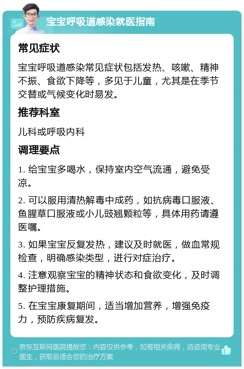 宝宝呼吸道感染就医指南 常见症状 宝宝呼吸道感染常见症状包括发热、咳嗽、精神不振、食欲下降等，多见于儿童，尤其是在季节交替或气候变化时易发。 推荐科室 儿科或呼吸内科 调理要点 1. 给宝宝多喝水，保持室内空气流通，避免受凉。 2. 可以服用清热解毒中成药，如抗病毒口服液、鱼腥草口服液或小儿豉翘颗粒等，具体用药请遵医嘱。 3. 如果宝宝反复发热，建议及时就医，做血常规检查，明确感染类型，进行对症治疗。 4. 注意观察宝宝的精神状态和食欲变化，及时调整护理措施。 5. 在宝宝康复期间，适当增加营养，增强免疫力，预防疾病复发。