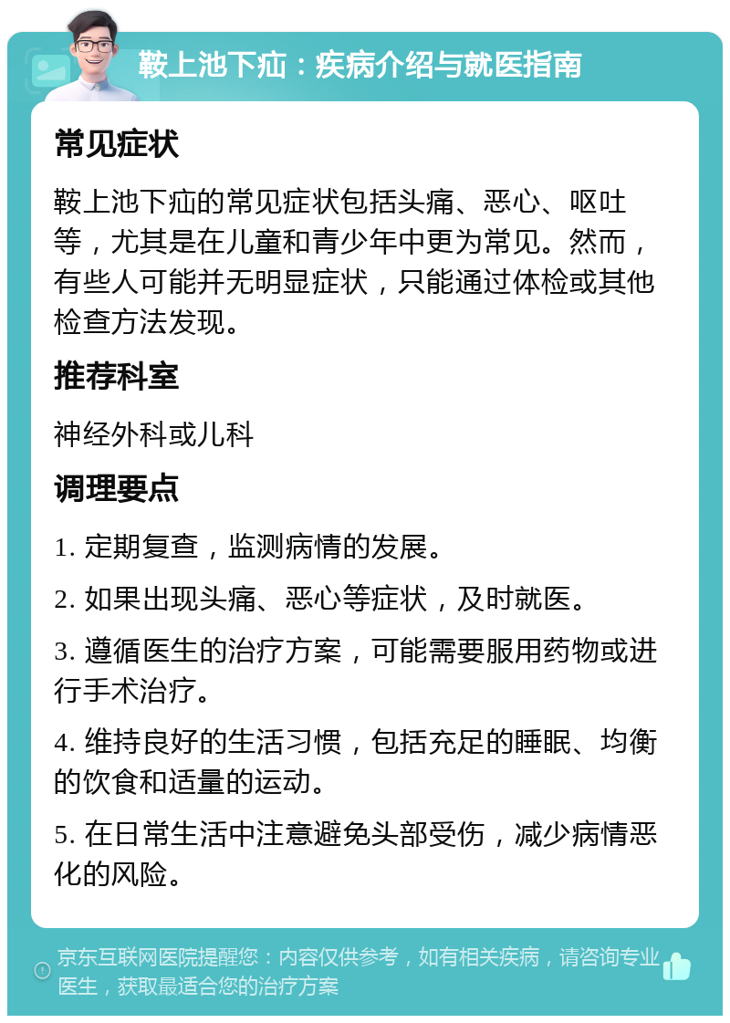 鞍上池下疝：疾病介绍与就医指南 常见症状 鞍上池下疝的常见症状包括头痛、恶心、呕吐等，尤其是在儿童和青少年中更为常见。然而，有些人可能并无明显症状，只能通过体检或其他检查方法发现。 推荐科室 神经外科或儿科 调理要点 1. 定期复查，监测病情的发展。 2. 如果出现头痛、恶心等症状，及时就医。 3. 遵循医生的治疗方案，可能需要服用药物或进行手术治疗。 4. 维持良好的生活习惯，包括充足的睡眠、均衡的饮食和适量的运动。 5. 在日常生活中注意避免头部受伤，减少病情恶化的风险。