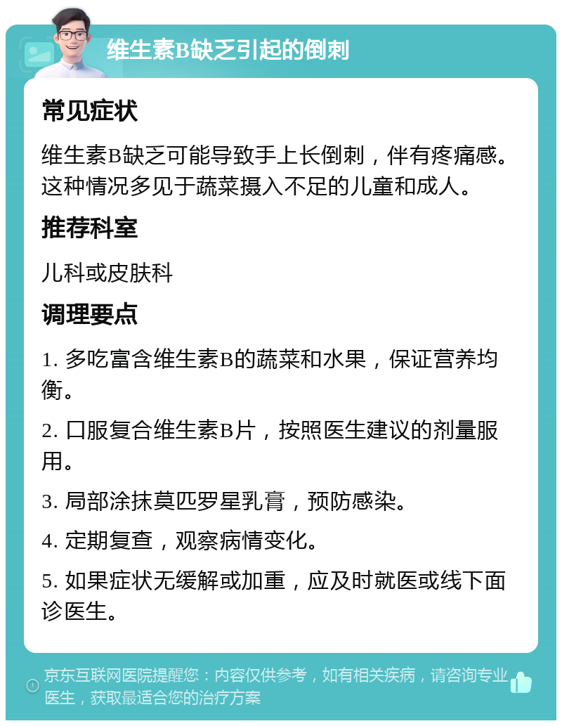 维生素B缺乏引起的倒刺 常见症状 维生素B缺乏可能导致手上长倒刺，伴有疼痛感。这种情况多见于蔬菜摄入不足的儿童和成人。 推荐科室 儿科或皮肤科 调理要点 1. 多吃富含维生素B的蔬菜和水果，保证营养均衡。 2. 口服复合维生素B片，按照医生建议的剂量服用。 3. 局部涂抹莫匹罗星乳膏，预防感染。 4. 定期复查，观察病情变化。 5. 如果症状无缓解或加重，应及时就医或线下面诊医生。