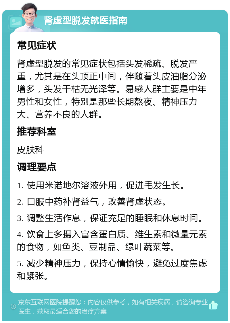 肾虚型脱发就医指南 常见症状 肾虚型脱发的常见症状包括头发稀疏、脱发严重，尤其是在头顶正中间，伴随着头皮油脂分泌增多，头发干枯无光泽等。易感人群主要是中年男性和女性，特别是那些长期熬夜、精神压力大、营养不良的人群。 推荐科室 皮肤科 调理要点 1. 使用米诺地尔溶液外用，促进毛发生长。 2. 口服中药补肾益气，改善肾虚状态。 3. 调整生活作息，保证充足的睡眠和休息时间。 4. 饮食上多摄入富含蛋白质、维生素和微量元素的食物，如鱼类、豆制品、绿叶蔬菜等。 5. 减少精神压力，保持心情愉快，避免过度焦虑和紧张。