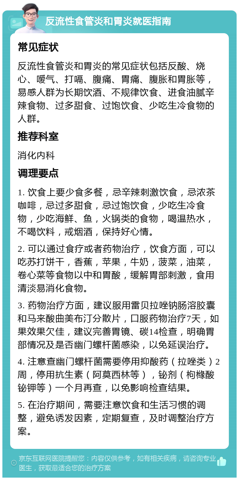 反流性食管炎和胃炎就医指南 常见症状 反流性食管炎和胃炎的常见症状包括反酸、烧心、嗳气、打嗝、腹痛、胃痛、腹胀和胃胀等，易感人群为长期饮酒、不规律饮食、进食油腻辛辣食物、过多甜食、过饱饮食、少吃生冷食物的人群。 推荐科室 消化内科 调理要点 1. 饮食上要少食多餐，忌辛辣刺激饮食，忌浓茶咖啡，忌过多甜食，忌过饱饮食，少吃生冷食物，少吃海鲜、鱼，火锅类的食物，喝温热水，不喝饮料，戒烟酒，保持好心情。 2. 可以通过食疗或者药物治疗，饮食方面，可以吃苏打饼干，香蕉，苹果，牛奶，菠菜，油菜，卷心菜等食物以中和胃酸，缓解胃部刺激，食用清淡易消化食物。 3. 药物治疗方面，建议服用雷贝拉唑钠肠溶胶囊和马来酸曲美布汀分散片，口服药物治疗7天，如果效果欠佳，建议完善胃镜、碳14检查，明确胃部情况及是否幽门螺杆菌感染，以免延误治疗。 4. 注意查幽门螺杆菌需要停用抑酸药（拉唑类）2周，停用抗生素（阿莫西林等），铋剂（枸橼酸铋钾等）一个月再查，以免影响检查结果。 5. 在治疗期间，需要注意饮食和生活习惯的调整，避免诱发因素，定期复查，及时调整治疗方案。