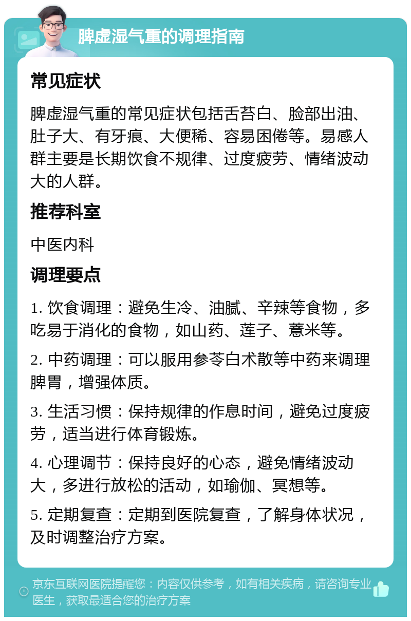 脾虚湿气重的调理指南 常见症状 脾虚湿气重的常见症状包括舌苔白、脸部出油、肚子大、有牙痕、大便稀、容易困倦等。易感人群主要是长期饮食不规律、过度疲劳、情绪波动大的人群。 推荐科室 中医内科 调理要点 1. 饮食调理：避免生冷、油腻、辛辣等食物，多吃易于消化的食物，如山药、莲子、薏米等。 2. 中药调理：可以服用参苓白术散等中药来调理脾胃，增强体质。 3. 生活习惯：保持规律的作息时间，避免过度疲劳，适当进行体育锻炼。 4. 心理调节：保持良好的心态，避免情绪波动大，多进行放松的活动，如瑜伽、冥想等。 5. 定期复查：定期到医院复查，了解身体状况，及时调整治疗方案。