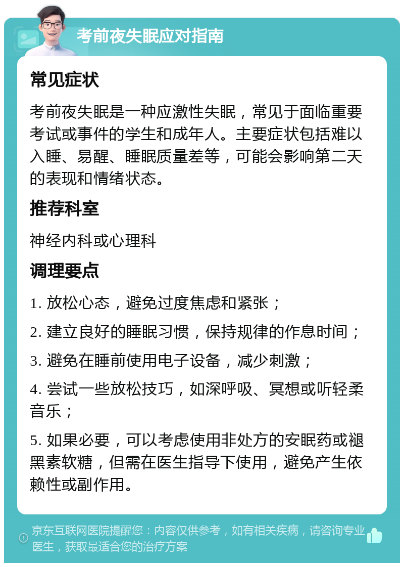 考前夜失眠应对指南 常见症状 考前夜失眠是一种应激性失眠，常见于面临重要考试或事件的学生和成年人。主要症状包括难以入睡、易醒、睡眠质量差等，可能会影响第二天的表现和情绪状态。 推荐科室 神经内科或心理科 调理要点 1. 放松心态，避免过度焦虑和紧张； 2. 建立良好的睡眠习惯，保持规律的作息时间； 3. 避免在睡前使用电子设备，减少刺激； 4. 尝试一些放松技巧，如深呼吸、冥想或听轻柔音乐； 5. 如果必要，可以考虑使用非处方的安眠药或褪黑素软糖，但需在医生指导下使用，避免产生依赖性或副作用。